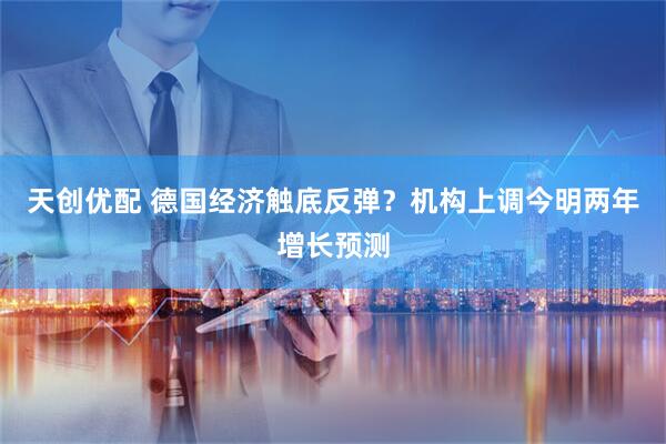 天创优配 德国经济触底反弹？机构上调今明两年增长预测