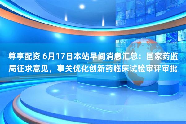 尊享配资 6月17日本站早间消息汇总：国家药监局征求意见，事关优化创新药临床试验审评审批