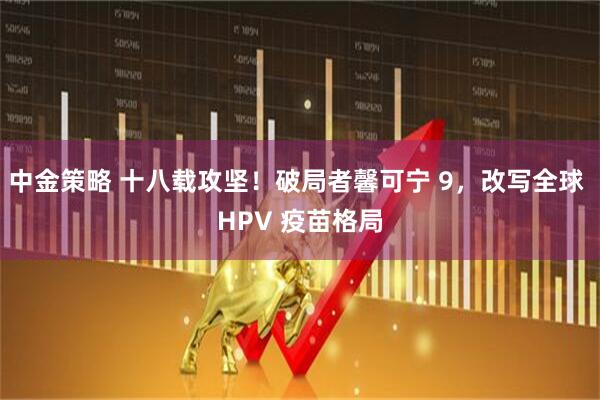 中金策略 十八载攻坚！破局者馨可宁 9，改写全球 HPV 疫苗格局