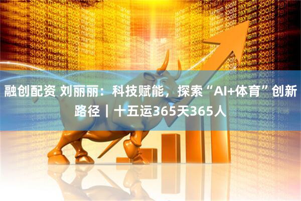 融创配资 刘丽丽：科技赋能，探索“AI+体育”创新路径｜十五运365天365人