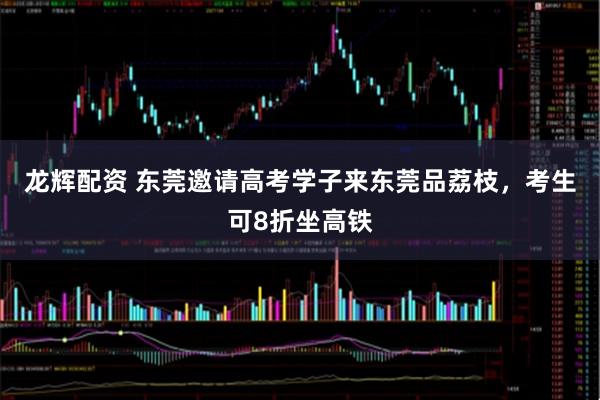 龙辉配资 东莞邀请高考学子来东莞品荔枝，考生可8折坐高铁