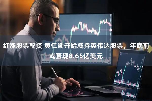 红涨股票配资 黄仁勋开始减持英伟达股票，年底前或套现8.65亿美元