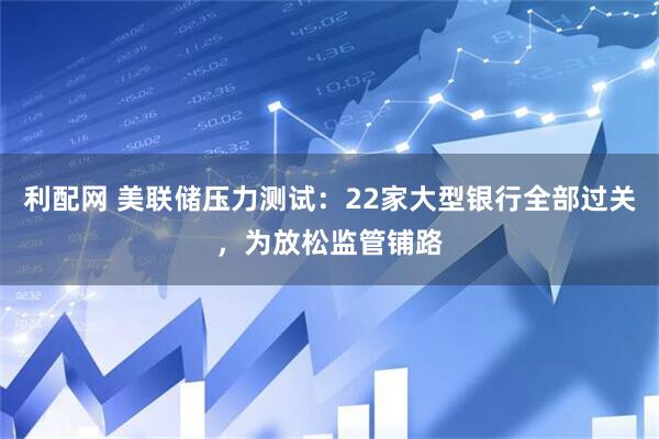 利配网 美联储压力测试：22家大型银行全部过关，为放松监管铺路