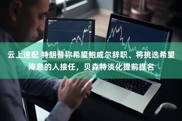 云上速配 特朗普称希望鲍威尔辞职、将挑选希望降息的人接任，贝森特淡化提前提名