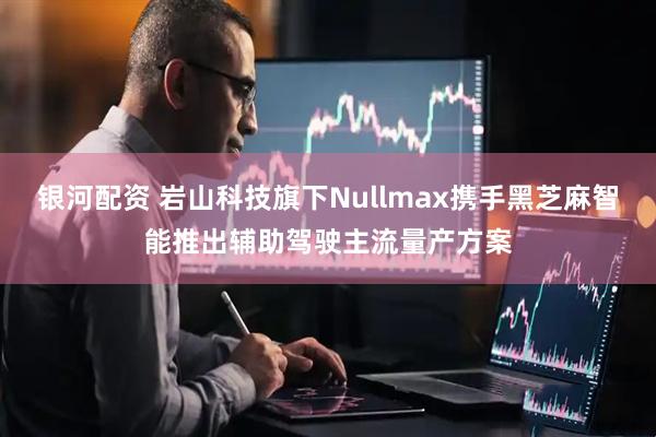 银河配资 岩山科技旗下Nullmax携手黑芝麻智能推出辅助驾驶主流量产方案