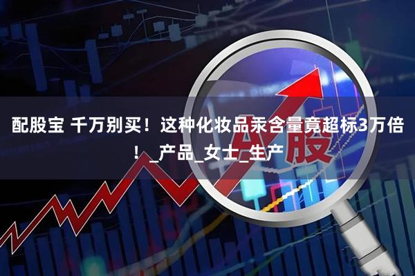 配股宝 千万别买！这种化妆品汞含量竟超标3万倍！_产品_女士_生产
