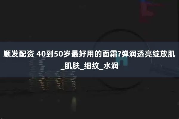 顺发配资 40到50岁最好用的面霜?弹润透亮绽放肌_肌肤_细纹_水润