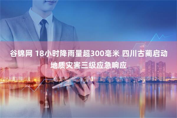 谷锦网 18小时降雨量超300毫米 四川古蔺启动地质灾害三级应急响应