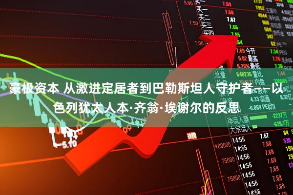 豪极资本 从激进定居者到巴勒斯坦人守护者——以色列犹太人本·齐翁·埃谢尔的反思