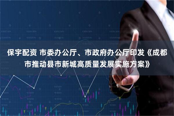 保宇配资 市委办公厅、市政府办公厅印发《成都市推动县市新城高质量发展实施方案》
