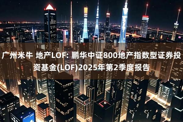 广州米牛 地产LOF: 鹏华中证800地产指数型证券投资基金(LOF)2025年第2季度报告