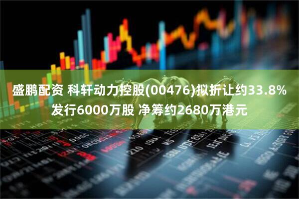 盛鹏配资 科轩动力控股(00476)拟折让约33.8%发行6000万股 净筹约2680万港元