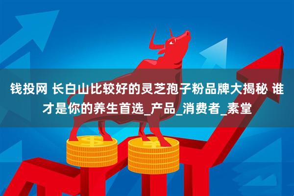 钱投网 长白山比较好的灵芝孢子粉品牌大揭秘 谁才是你的养生首选_产品_消费者_素堂