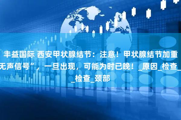 丰益国际 西安甲状腺结节：注意！甲状腺结节加重的“无声信号”，一旦出现，可能为时已晚！_原因_检查_颈部