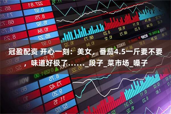 冠盈配资 开心一刻：美女，番茄4.5一斤要不要，味道好极了……_段子_菜市场_嗓子
