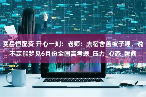 赛岳恒配资 开心一刻：老师：去宿舍盖被子睡，说不定能梦见6月份全国高考题_压力_心态_瞬间
