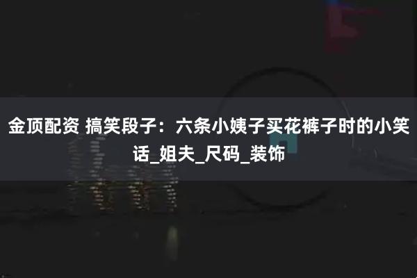 金顶配资 搞笑段子:六条小姨子买花裤子时的小笑话_姐夫_尺码_装饰