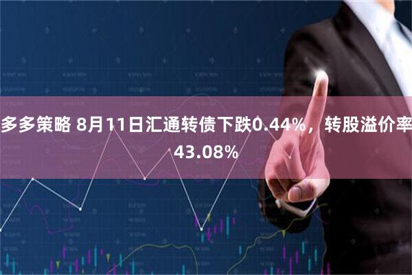 多多策略 8月11日汇通转债下跌0.44%，转股溢价率43.08%