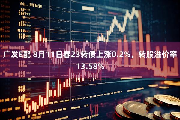 广发E配 8月11日春23转债上涨0.2%，转股溢价率13.58%