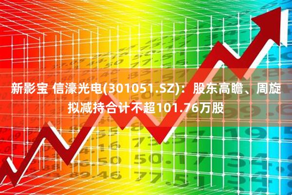 新影宝 信濠光电(301051.SZ):股东高瞻、周旋拟减持合计不超101.76万股