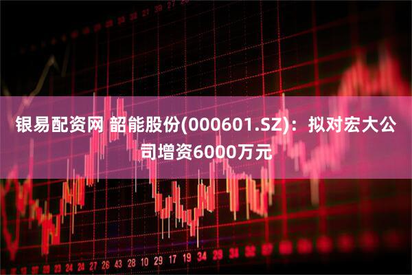 银易配资网 韶能股份(000601.SZ)：拟对宏大公司增资6000万元