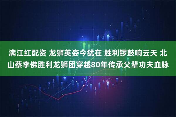 满江红配资 龙狮英姿今犹在 胜利锣鼓响云天 北山蔡李佛胜利龙狮团穿越80年传承父辈功夫血脉