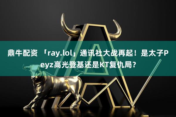 鼎牛配资 「ray.lol」通讯社大战再起！是太子Peyz高光登基还是KT复仇局？